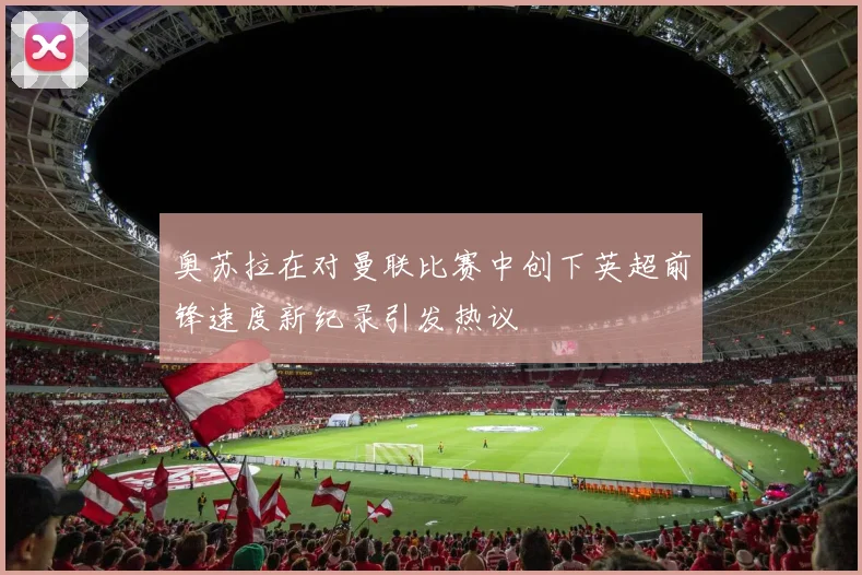 奥苏拉在对曼联比赛中创下英超前锋速度新纪录引发热议