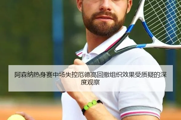 阿森纳热身赛中场失控厄德高回撤组织效果受质疑的深度观察