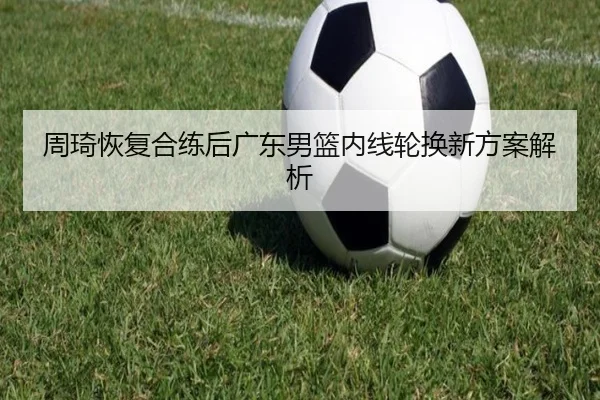 周琦恢复合练后广东男篮内线轮换新方案解析