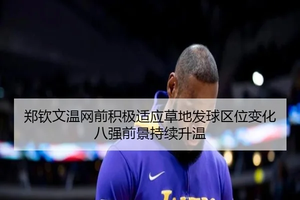 郑钦文温网前积极适应草地发球区位变化八强前景持续升温